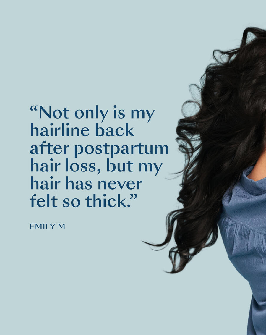 “Not only is my hairline back after postpartum hair loss, but my hair has never felt so thick.” — Emily M.